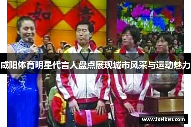 咸阳体育明星代言人盘点展现城市风采与运动魅力