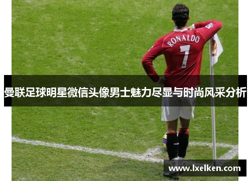 曼联足球明星微信头像男士魅力尽显与时尚风采分析