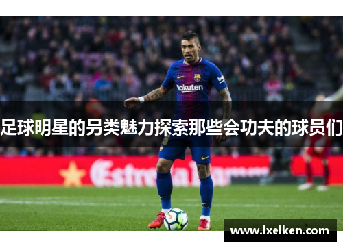 足球明星的另类魅力探索那些会功夫的球员们