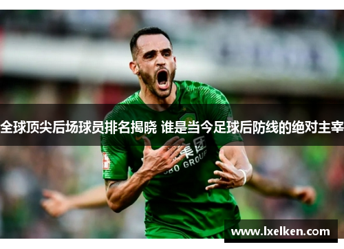 全球顶尖后场球员排名揭晓 谁是当今足球后防线的绝对主宰