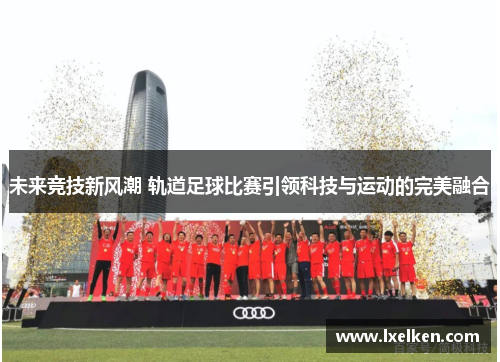 未来竞技新风潮 轨道足球比赛引领科技与运动的完美融合